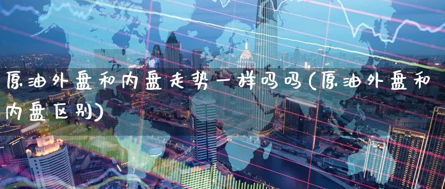 原油外盘和内盘走势一样吗吗(原油外盘和内盘区别)_https://www.nccrq.com_原油期货_第1张