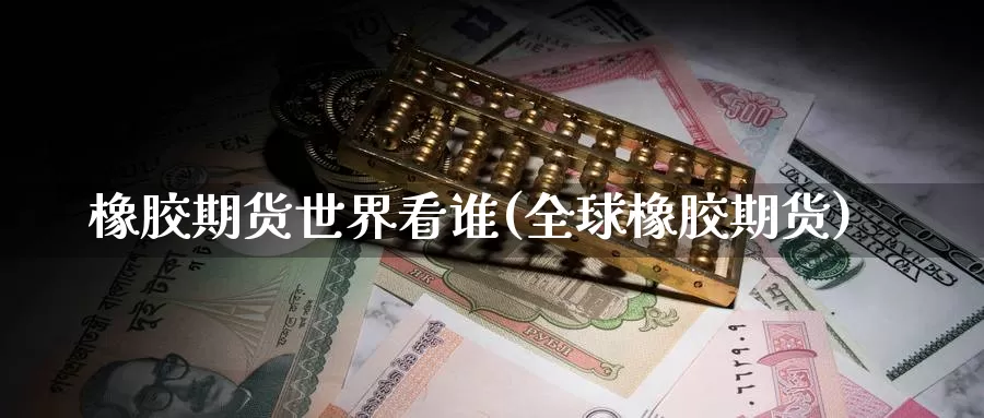 橡胶期货世界看谁(全球橡胶期货)_https://www.nccrq.com_纳指期货_第1张