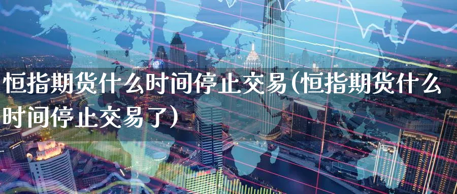 恒指期货什么时间停止交易(恒指期货什么时间停止交易了)_https://www.nccrq.com_期货平台_第1张