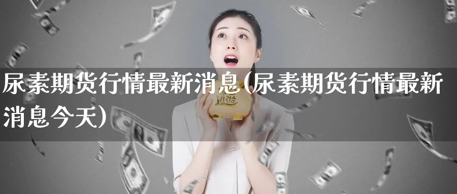 尿素期货行情最新消息(尿素期货行情最新消息今天)_https://www.nccrq.com_原油期货_第1张