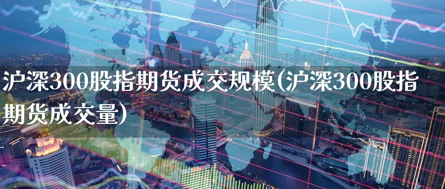 沪深300股指期货成交规模(沪深300股指期货成交量)_https://www.nccrq.com_期货品种_第1张