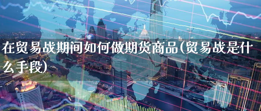 在贸易战期间如何做期货商品(贸易战是什么手段)_https://www.nccrq.com_期货交易_第1张