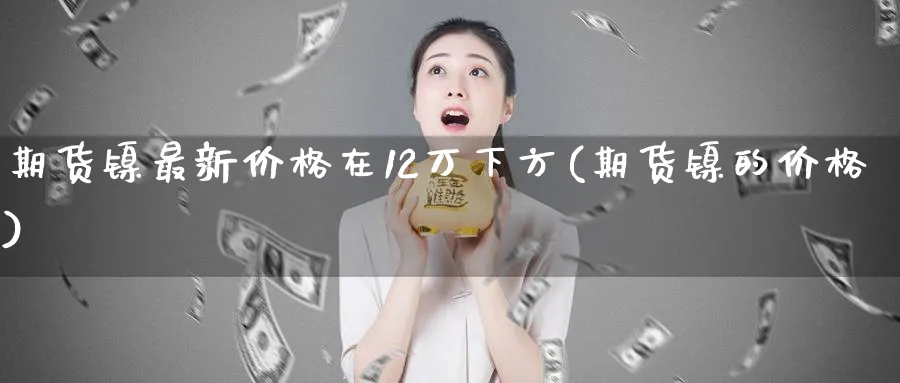期货镍最新价格在12万下方(期货镍的价格)_https://www.nccrq.com_恒指期货_第1张