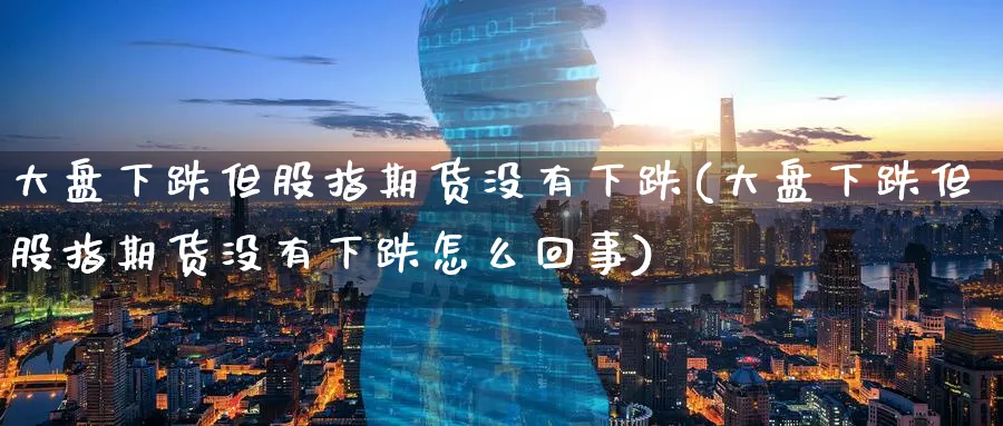 大盘下跌但股指期货没有下跌(大盘下跌但股指期货没有下跌怎么回事)_https://www.nccrq.com_期货百科_第1张