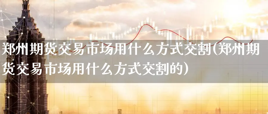 郑州期货交易市场用什么方式交割(郑州期货交易市场用什么方式交割的)_https://www.nccrq.com_期货平台_第1张