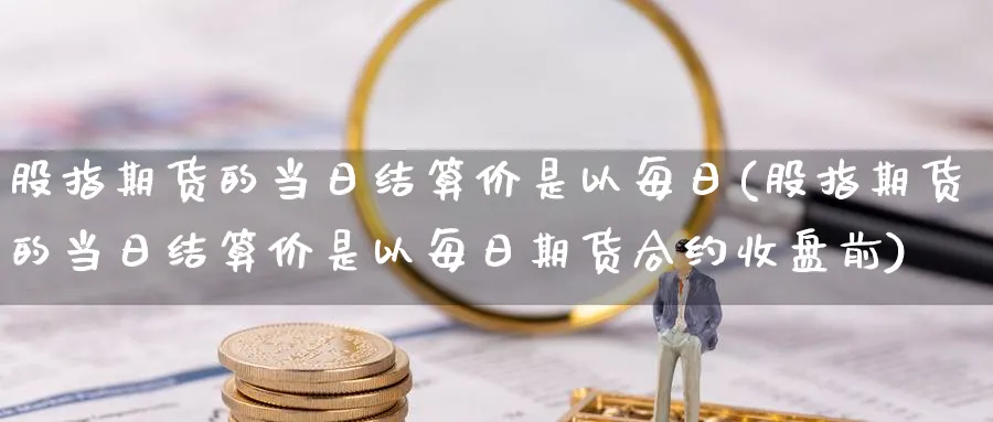 股指期货的当日结算价是以每日(股指期货的当日结算价是以每日期货合约收盘前)_https://www.nccrq.com_原油期货_第1张