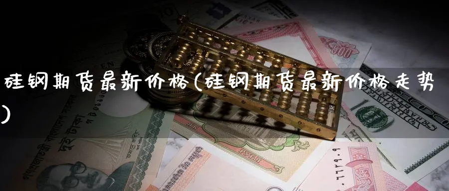 硅钢期货最新价格(硅钢期货最新价格走势)_https://www.nccrq.com_期货百科_第1张