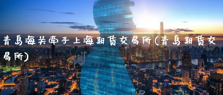 青岛海关牵手上海期货交易所(青岛期货交易所)_https://www.nccrq.com_币圈资讯_第1张