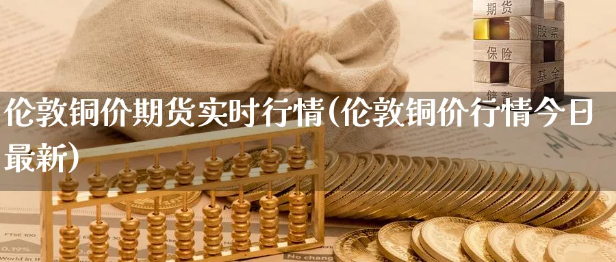 伦敦铜价期货实时行情(伦敦铜价行情今日最新)_https://www.nccrq.com_原油期货_第1张