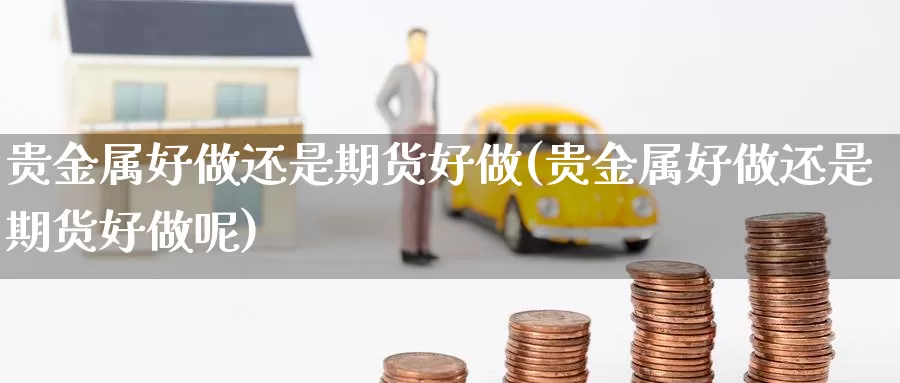 贵金属好做还是期货好做(贵金属好做还是期货好做呢)_https://www.nccrq.com_期货开户_第1张