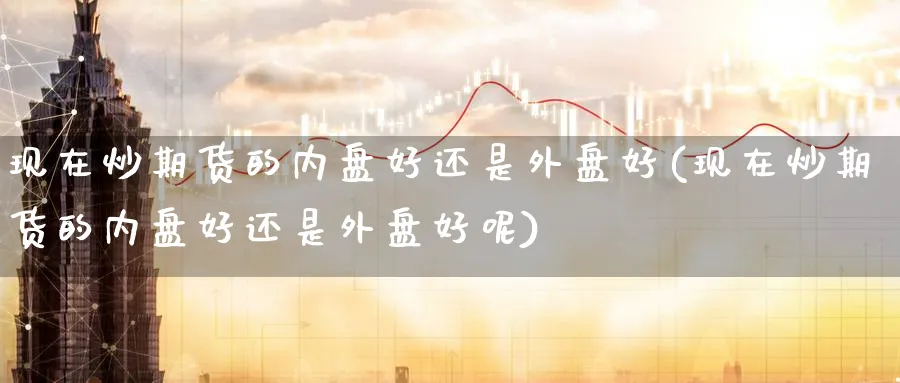 现在炒期货的内盘好还是外盘好(现在炒期货的内盘好还是外盘好呢)_https://www.nccrq.com_国际期货_第1张