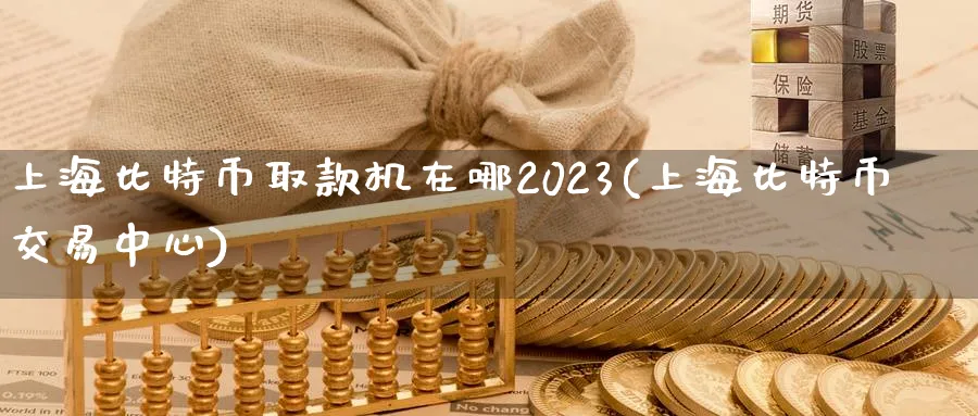 上海比特币取款机在哪2023(上海比特币交易中心)_https://www.nccrq.com_纳指期货_第1张