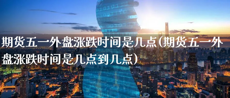 期货五一外盘涨跌时间是几点(期货五一外盘涨跌时间是几点到几点)_股指期货_第1张_南辞期货直播间 期货五一外盘涨跌时间是几点(期货五一外盘涨跌时间是几点到几点)_https://www.nccrq.com_股指期货_第1张