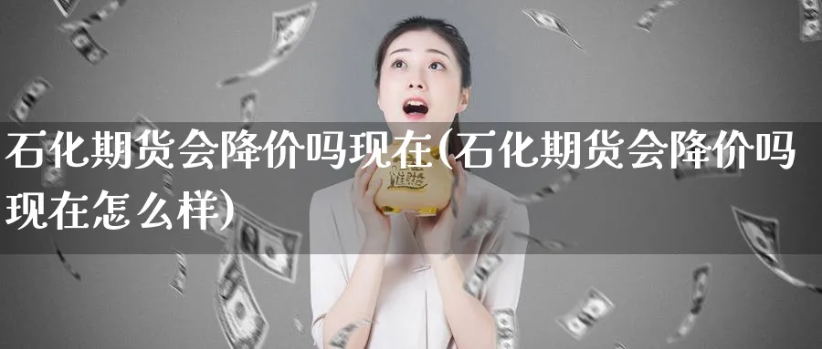 石化期货会降价吗现在(石化期货会降价吗现在怎么样)_https://www.nccrq.com_期货入门_第1张