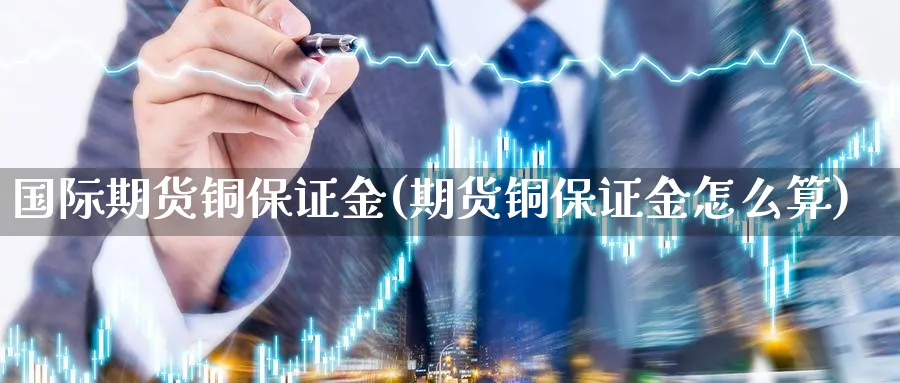 国际期货铜保证金(期货铜保证金怎么算)_https://www.nccrq.com_期货平台_第1张