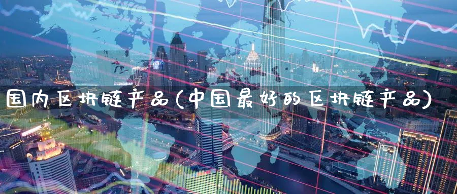 国内区块链产品(中国最好的区块链产品)_https://www.nccrq.com_币圈资讯_第1张