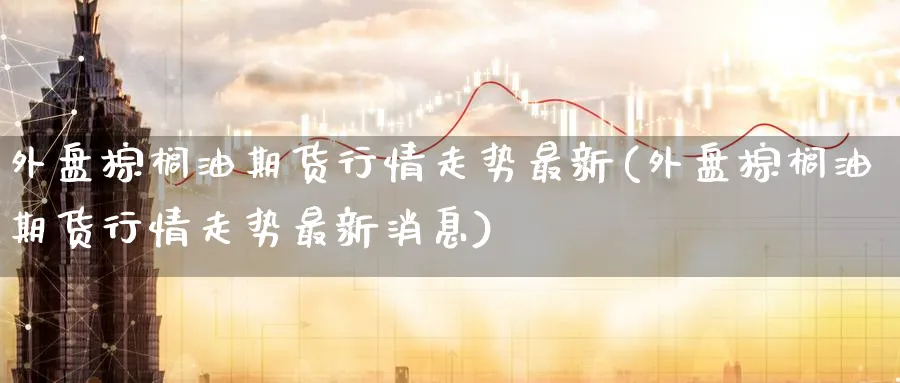 外盘棕榈油期货行情走势最新(外盘棕榈油期货行情走势最新消息)_https://www.nccrq.com_期货分析_第1张