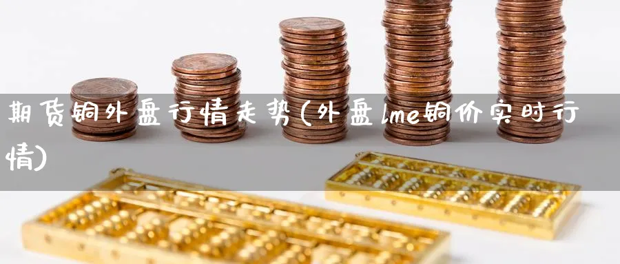 期货铜外盘行情走势(外盘lme铜价实时行情)_https://www.nccrq.com_期货公司_第1张
