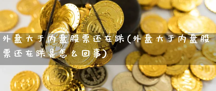 外盘大于内盘股票还在跌(外盘大于内盘股票还在跌是怎么回事)_https://www.nccrq.com_原油期货_第1张