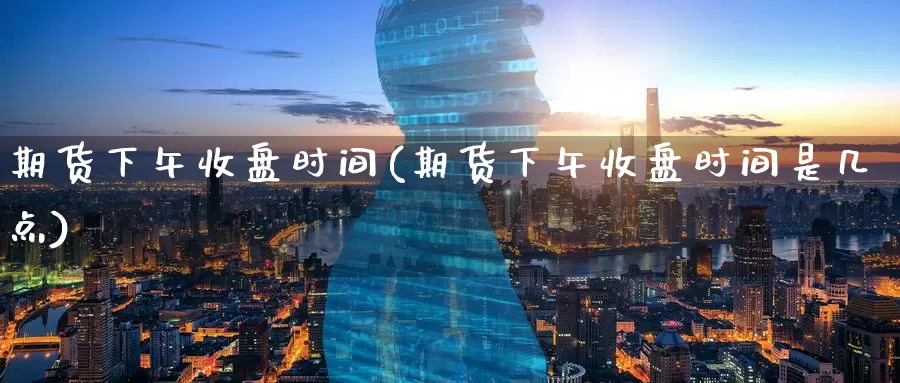 期货下午收盘时间(期货下午收盘时间是几点)_https://www.nccrq.com_期货软件_第1张