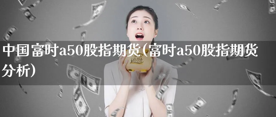 中国富时a50股指期货(富时a50股指期货分析)_https://www.nccrq.com_期货品种_第1张
