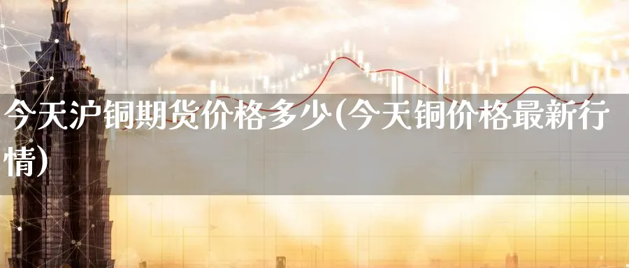 今天沪铜期货价格多少(今天铜价格最新行情)_https://www.nccrq.com_原油期货_第1张