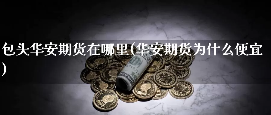 包头华安期货在哪里(华安期货为什么便宜)_https://www.nccrq.com_股指期货_第1张