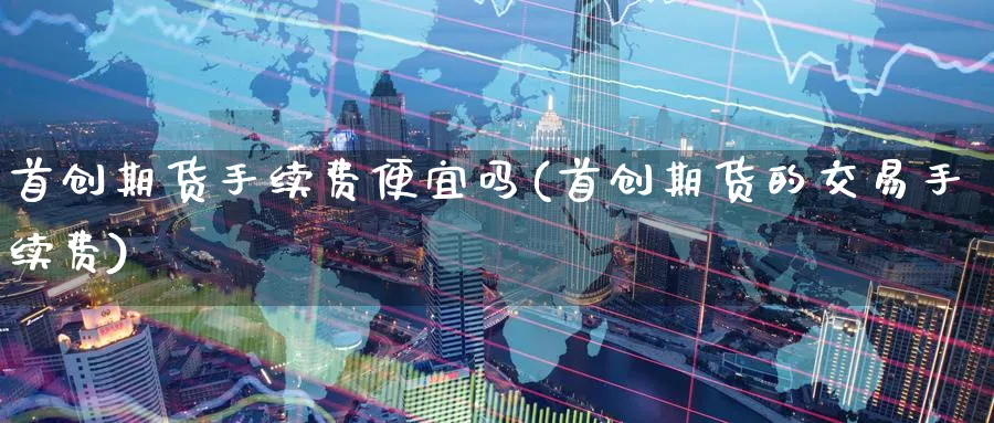首创期货手续费便宜吗(首创期货的交易手续费)_https://www.nccrq.com_内盘期货_第1张