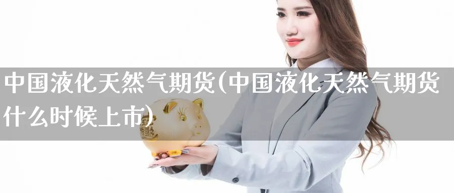 中国液化天然气期货(中国液化天然气期货什么时候上市)_https://www.nccrq.com_纳指期货_第1张