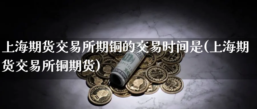 上海期货交易所期铜的交易时间是(上海期货交易所铜期货)_https://www.nccrq.com_期货培训_第1张