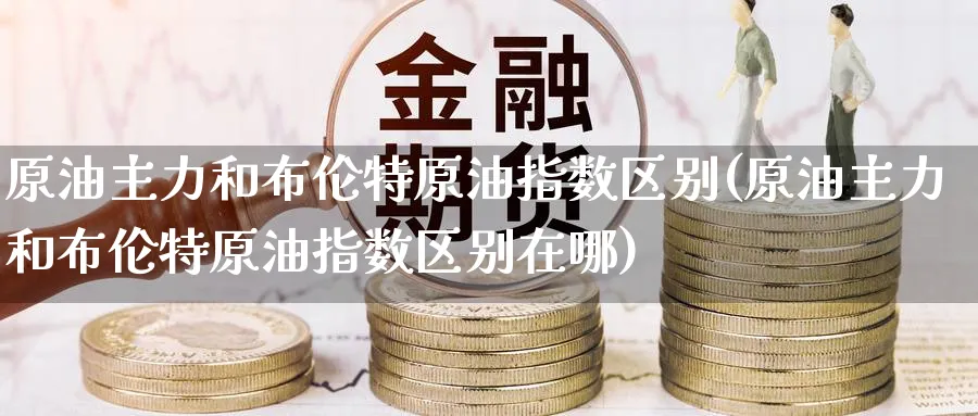 原油主力和布伦特原油指数区别(原油主力和布伦特原油指数区别在哪)_https://www.nccrq.com_期货平台_第1张