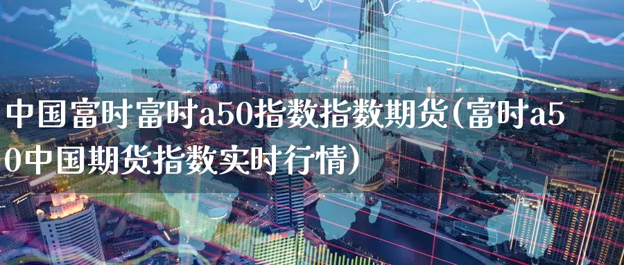 中国富时富时a50指数指数期货(富时a50中国期货指数实时行情)_https://www.nccrq.com_恒指期货_第1张