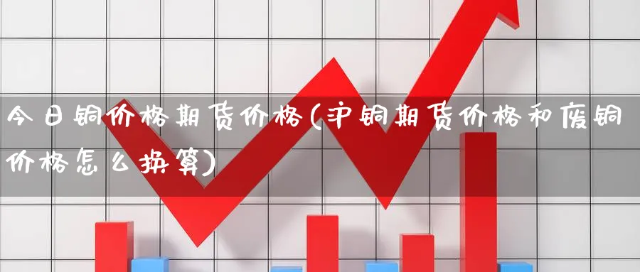 今日铜价格期货价格(沪铜期货价格和废铜价格怎么换算)_https://www.nccrq.com_期货品种_第1张