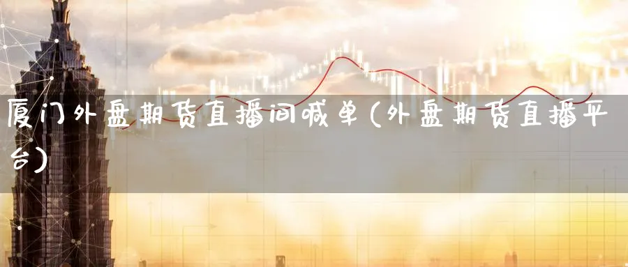 厦门外盘期货直播间喊单(外盘期货直播平台)_https://www.nccrq.com_原油期货_第1张