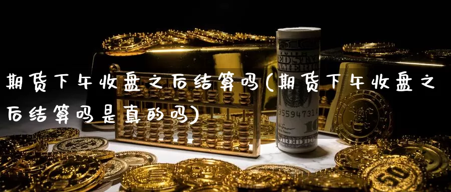 期货下午收盘之后结算吗(期货下午收盘之后结算吗是真的吗)_https://www.nccrq.com_期货开户_第1张