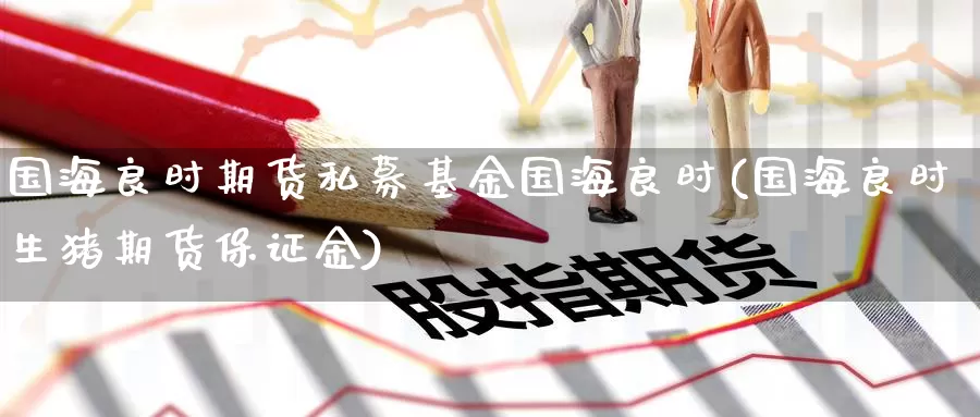 国海良时期货私募基金国海良时(国海良时生猪期货保证金)_https://www.nccrq.com_期货培训_第1张