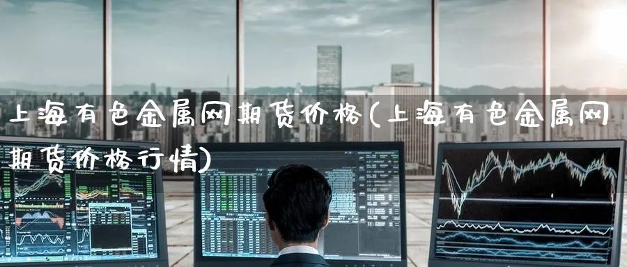 上海有色金属网期货价格(上海有色金属网期货价格行情)_https://www.nccrq.com_期货软件_第1张