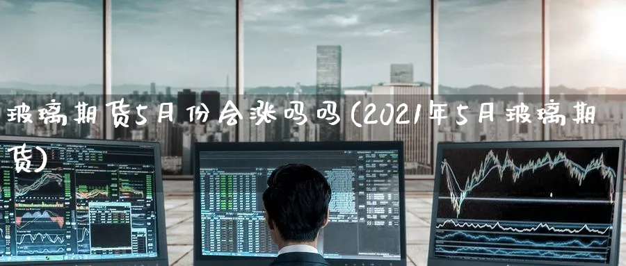 玻璃期货5月份会涨吗吗(2021年5月玻璃期货)_https://www.nccrq.com_恒指期货_第1张