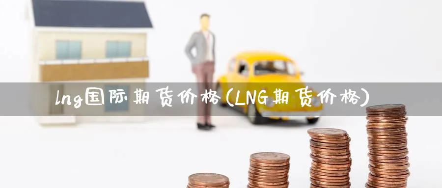lng国际期货价格(LNG期货价格)_https://www.nccrq.com_期货平台_第1张